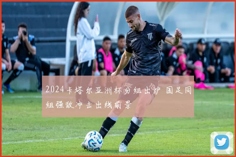 2024卡塔尔亚洲杯分组出炉 国足同组强敌冲击出线前景