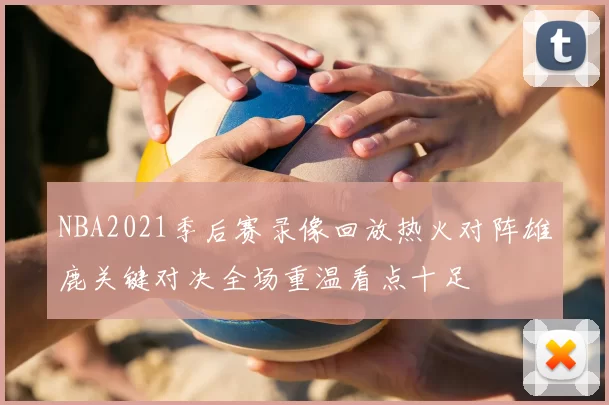 NBA2021季后赛录像回放热火对阵雄鹿关键对决全场重温看点十足