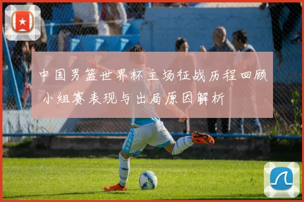 中国男篮世界杯主场征战历程回顾 小组赛表现与出局原因解析
