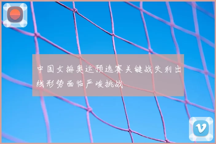 中国女排奥运预选赛关键战失利出线形势面临严峻挑战