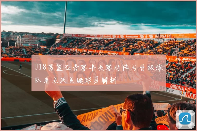 U18男篮亚青赛半决赛对阵与晋级球队看点及关键球员解析