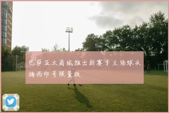 巴萨亚太商城推出新赛季主场球衣梅西印号限量版