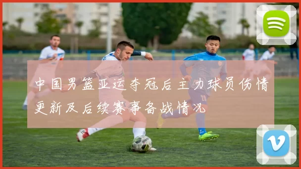 中国男篮亚运夺冠后主力球员伤情更新及后续赛事备战情况