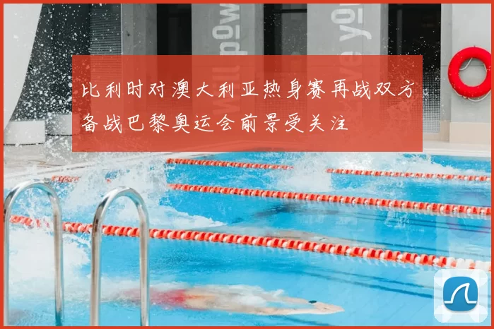 比利时对澳大利亚热身赛再战双方备战巴黎奥运会前景受关注