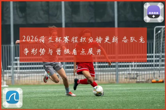 2026荷兰杯赛程积分榜更新 各队竞争形势与晋级看点展开