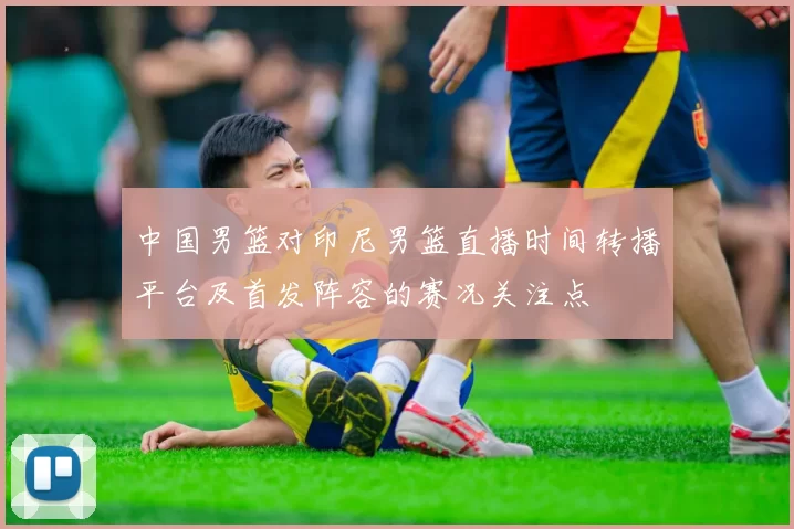 中国男篮对印尼男篮直播时间转播平台及首发阵容的赛况关注点