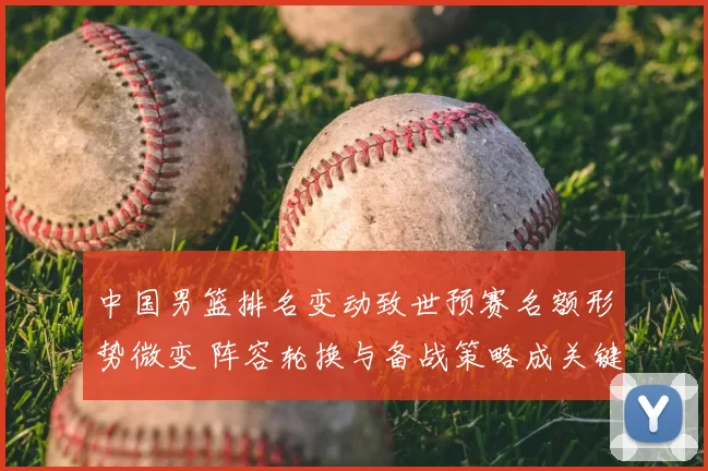 中国男篮排名变动致世预赛名额形势微变 阵容轮换与备战策略成关键