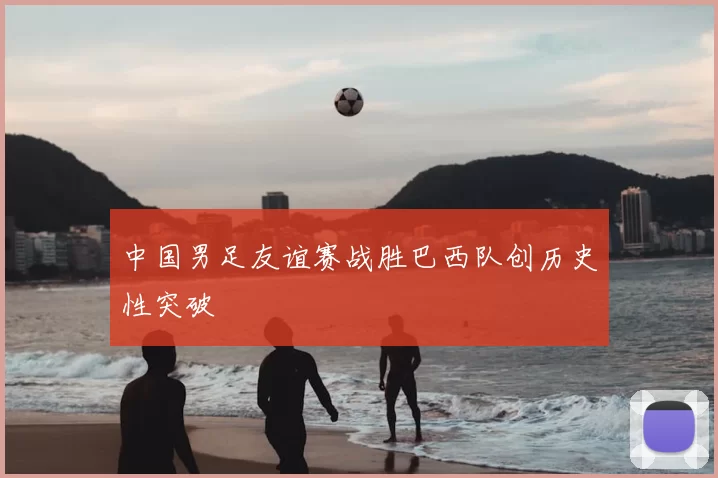中国男足友谊赛战胜巴西队创历史性突破