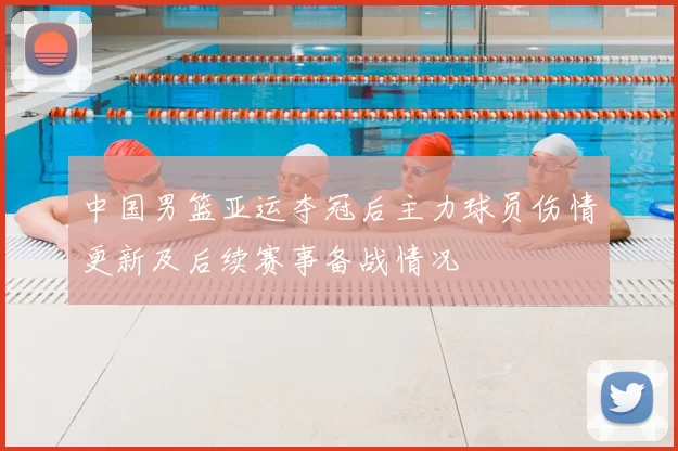 中国男篮亚运夺冠后主力球员伤情更新及后续赛事备战情况