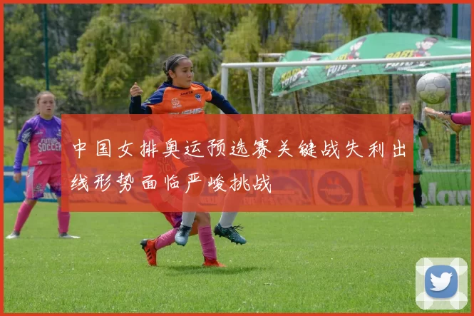 中国女排奥运预选赛关键战失利出线形势面临严峻挑战