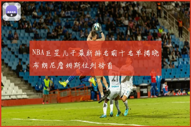 NBA巨星儿子最新排名前十名单揭晓布朗尼詹姆斯位列榜首