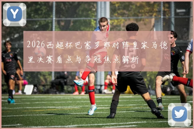 2026西超杯巴塞罗那对阵皇家马德里决赛看点与争冠焦点解析