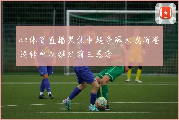 a8体育直播聚焦中超争冠大战海港逆转申花锁定前三悬念
