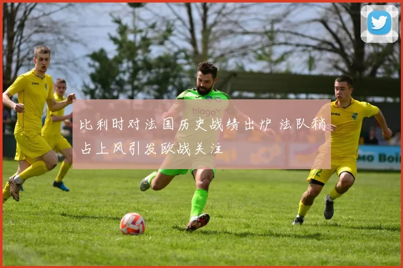 比利时对法国历史战绩出炉 法队稍占上风引发欧战关注