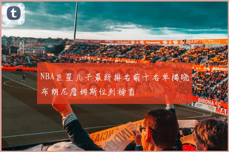 NBA巨星儿子最新排名前十名单揭晓布朗尼詹姆斯位列榜首