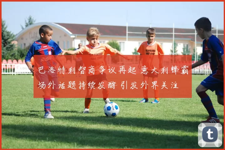 巴洛特利智商争议再起 意大利锋霸场外话题持续发酵 引发外界关注