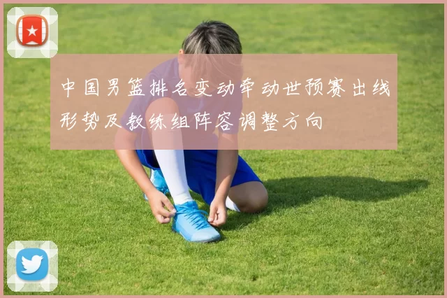 中国男篮排名变动牵动世预赛出线形势及教练组阵容调整方向