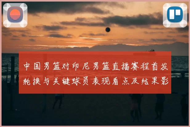 中国男篮对印尼男篮直播赛程首发轮换与关键球员表现看点及结果影响