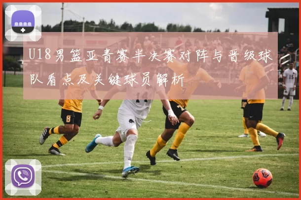 U18男篮亚青赛半决赛对阵与晋级球队看点及关键球员解析