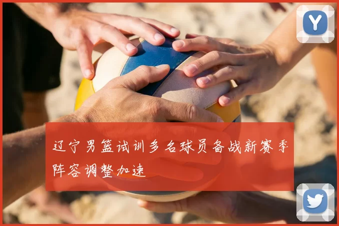 辽宁男篮试训多名球员备战新赛季阵容调整加速