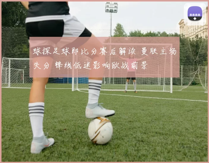 球探足球即比分赛后解读 曼联主场失分 锋线低迷影响欧战前景