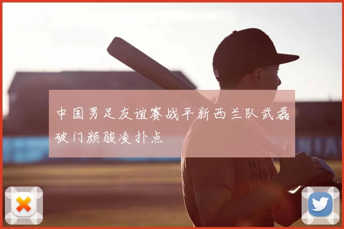 中国男足友谊赛战平新西兰队武磊破门颜骏凌扑点