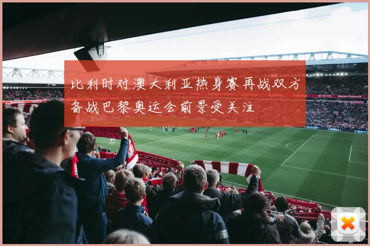 比利时对澳大利亚热身赛再战双方备战巴黎奥运会前景受关注
