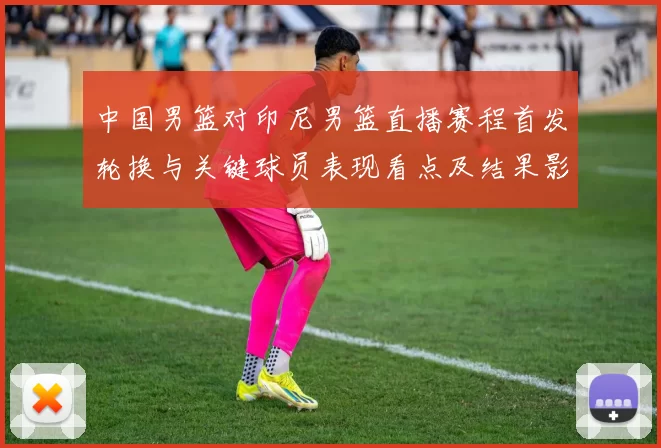 中国男篮对印尼男篮直播赛程首发轮换与关键球员表现看点及结果影响