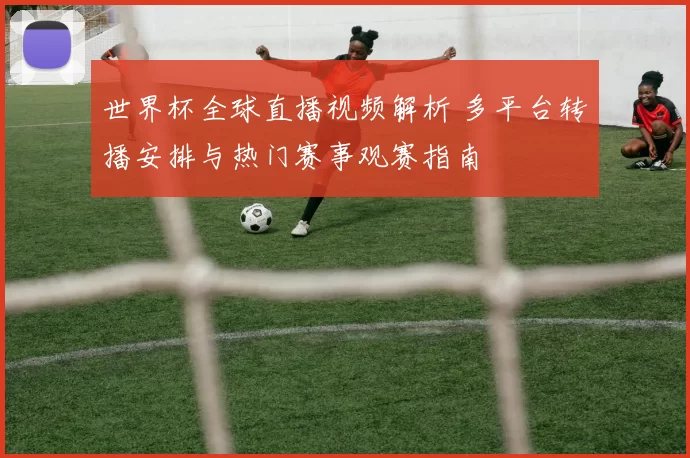 世界杯全球直播视频解析 多平台转播安排与热门赛事观赛指南