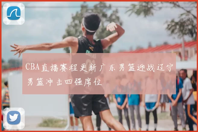 CBA直播赛程更新广东男篮迎战辽宁男篮冲击四强席位