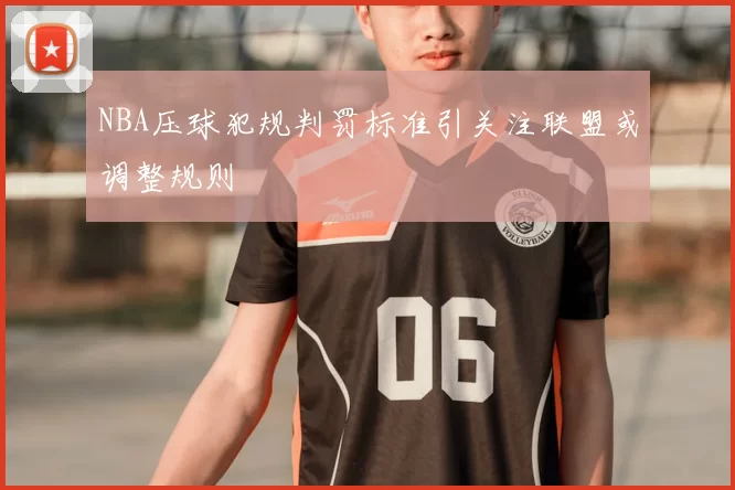 NBA压球犯规判罚标准引关注联盟或调整规则