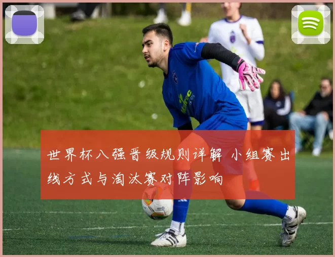 世界杯八强晋级规则详解 小组赛出线方式与淘汰赛对阵影响