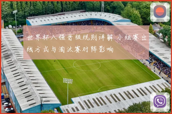 世界杯八强晋级规则详解 小组赛出线方式与淘汰赛对阵影响