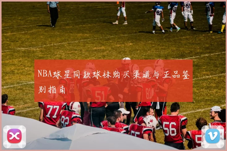 NBA球星同款球袜购买渠道与正品鉴别指南