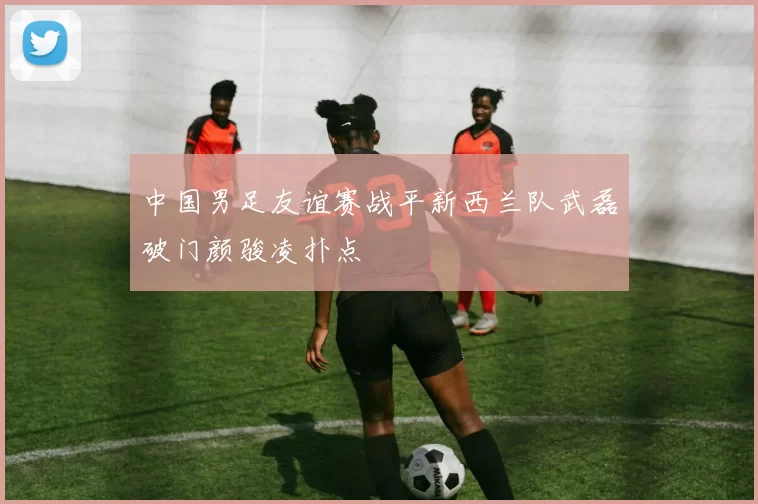 中国男足友谊赛战平新西兰队武磊破门颜骏凌扑点