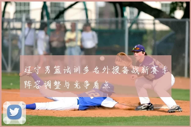 辽宁男篮试训多名外援备战新赛季阵容调整与竞争看点