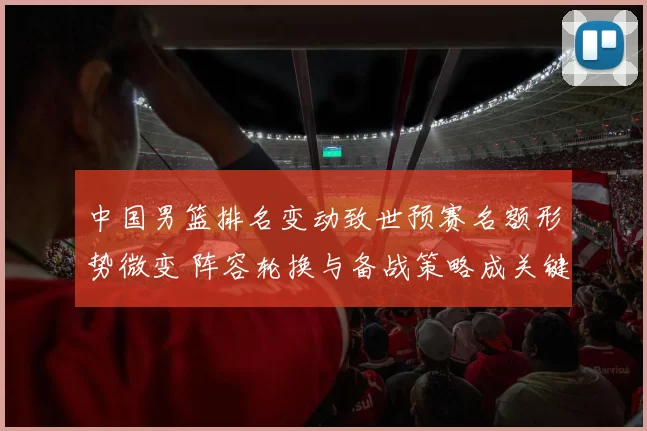 中国男篮排名变动致世预赛名额形势微变 阵容轮换与备战策略成关键