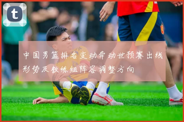 中国男篮排名变动牵动世预赛出线形势及教练组阵容调整方向