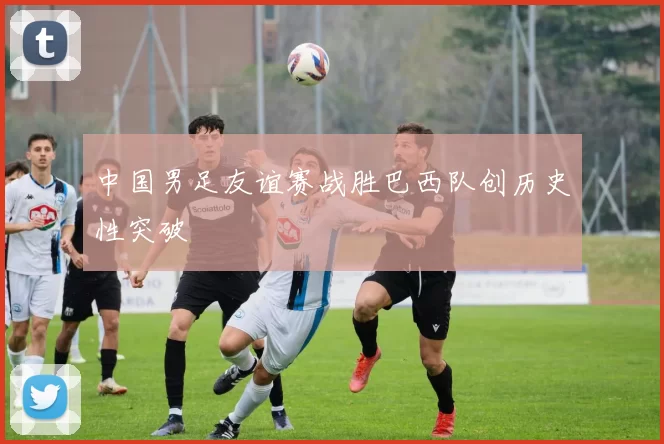 中国男足友谊赛战胜巴西队创历史性突破