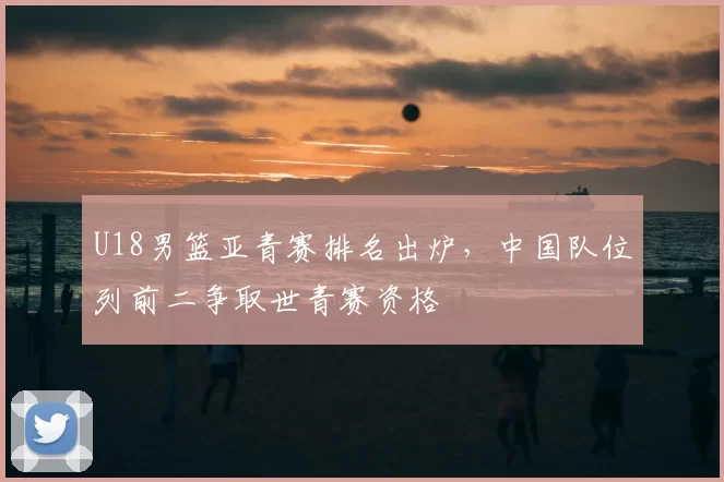U18男篮亚青赛排名出炉,中国队位列前二争取世青赛资格