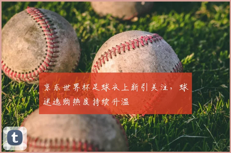 京东世界杯足球衣上新引关注,球迷选购热度持续升温