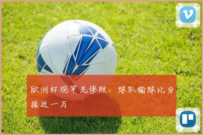 欧洲杯现罕见惨败,球队输球比分接近一万