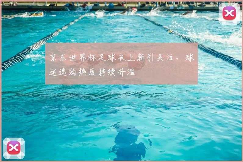 京东世界杯足球衣上新引关注,球迷选购热度持续升温