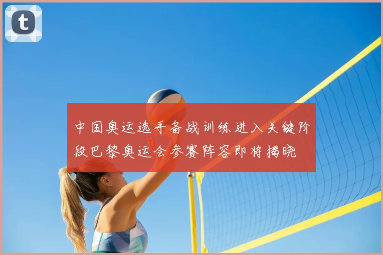 中国奥运选手备战训练进入关键阶段巴黎奥运会参赛阵容即将揭晓